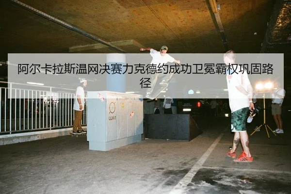 阿尔卡拉斯温网决赛力克德约成功卫冕霸权巩固路径